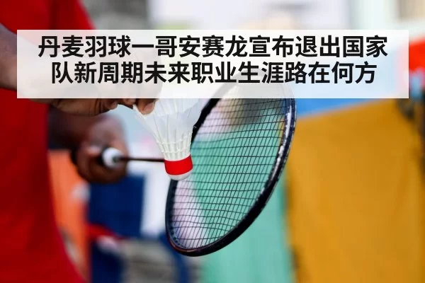 丹麦羽球一哥安赛龙宣布退出国家队新周期未来职业生涯路在何方