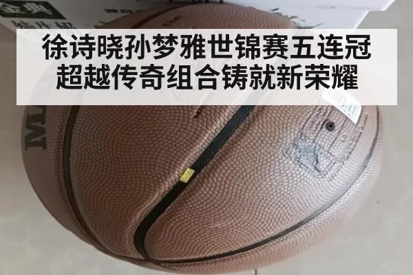徐诗晓孙梦雅世锦赛五连冠超越传奇组合铸就新荣耀