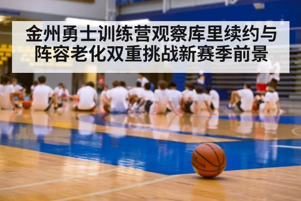 金州勇士训练营观察库里续约与阵容老化双重挑战新赛季前景